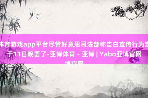 体育游戏app平台尽管好意思司法部称告白宣传行为定于11日晚罢了-亚博体育 - 亚博 | Yabo亚博官网