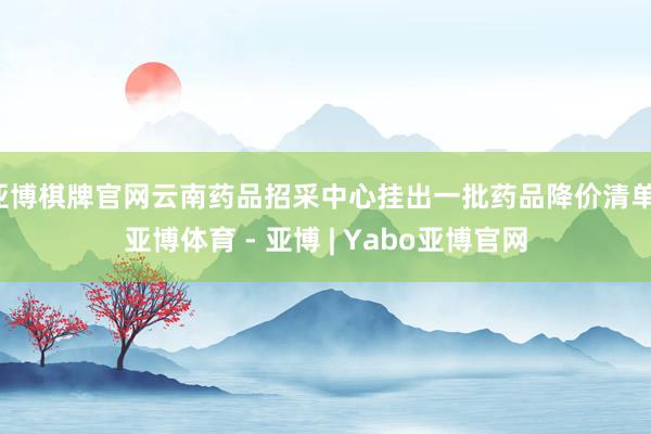 亚博棋牌官网云南药品招采中心挂出一批药品降价清单-亚博体育 - 亚博 | Yabo亚博官网