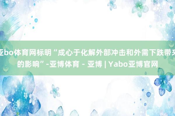 亚bo体育网标明“成心于化解外部冲击和外需下跌带来的影响”-亚博体育 - 亚博 | Yabo亚博官网
