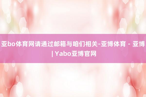 亚bo体育网请通过邮箱与咱们相关-亚博体育 - 亚博 | Yabo亚博官网