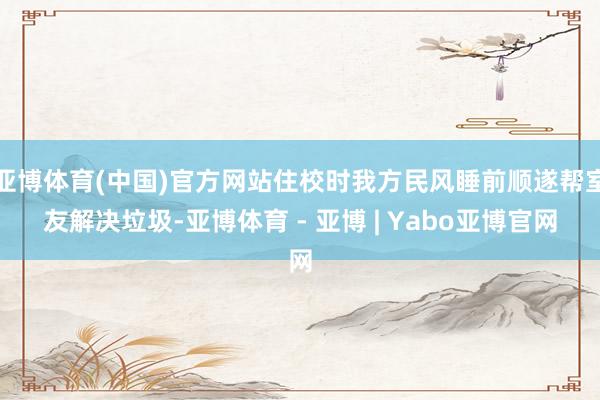亚博体育(中国)官方网站住校时我方民风睡前顺遂帮室友解决垃圾-亚博体育 - 亚博 | Yabo亚博官网