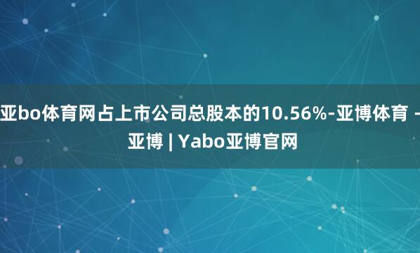 亚bo体育网占上市公司总股本的10.56%-亚博体育 - 亚博 | Yabo亚博官网