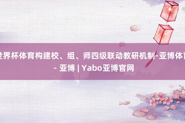世界杯体育构建校、组、师四级联动教研机制-亚博体育 - 亚博 | Yabo亚博官网