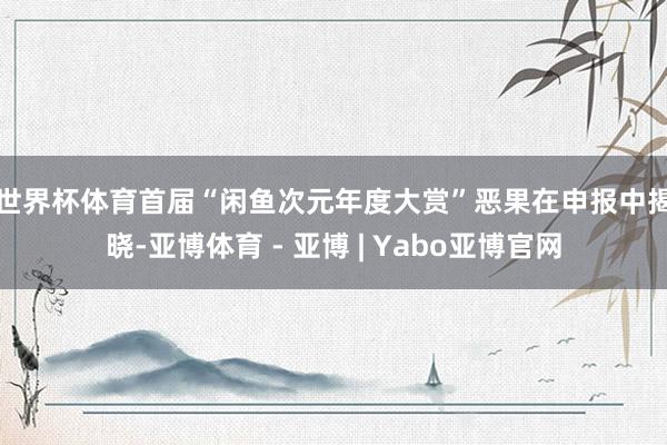 世界杯体育　　首届“闲鱼次元年度大赏”恶果在申报中揭晓-亚博体育 - 亚博 | Yabo亚博官网