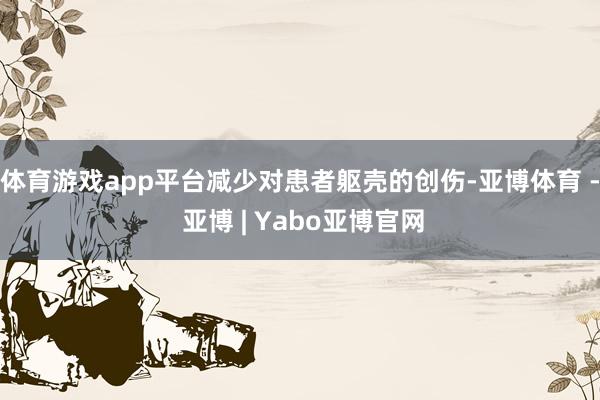 体育游戏app平台减少对患者躯壳的创伤-亚博体育 - 亚博 | Yabo亚博官网