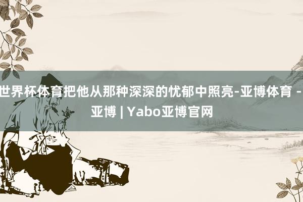 世界杯体育把他从那种深深的忧郁中照亮-亚博体育 - 亚博 | Yabo亚博官网