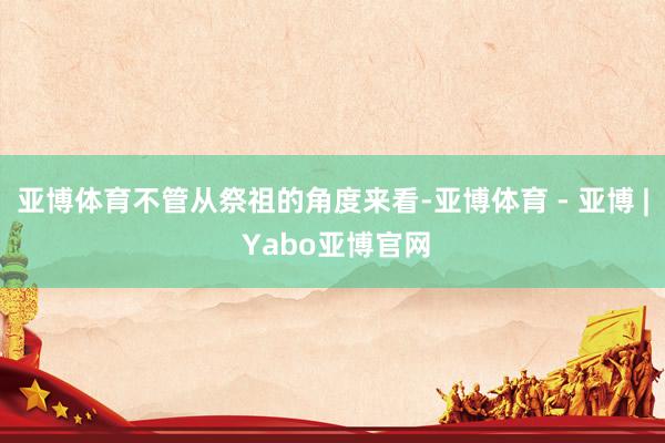 亚博体育不管从祭祖的角度来看-亚博体育 - 亚博 | Yabo亚博官网