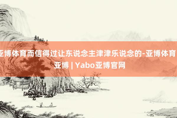 亚博体育而信得过让东说念主津津乐说念的-亚博体育 - 亚博 | Yabo亚博官网