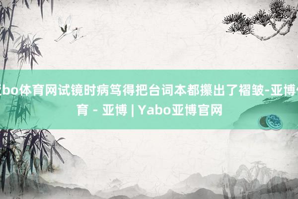 亚bo体育网试镜时病笃得把台词本都攥出了褶皱-亚博体育 - 亚博 | Yabo亚博官网