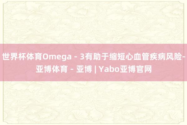 世界杯体育Omega - 3有助于缩短心血管疾病风险-亚博体育 - 亚博 | Yabo亚博官网