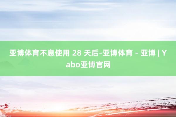 亚博体育不息使用 28 天后-亚博体育 - 亚博 | Yabo亚博官网