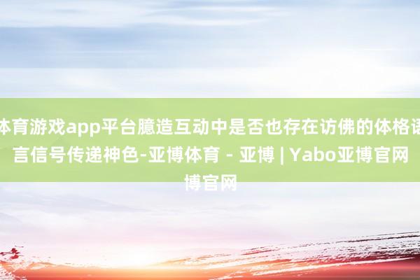 体育游戏app平台臆造互动中是否也存在访佛的体格语言信号传递神色-亚博体育 - 亚博 | Yabo亚博官网