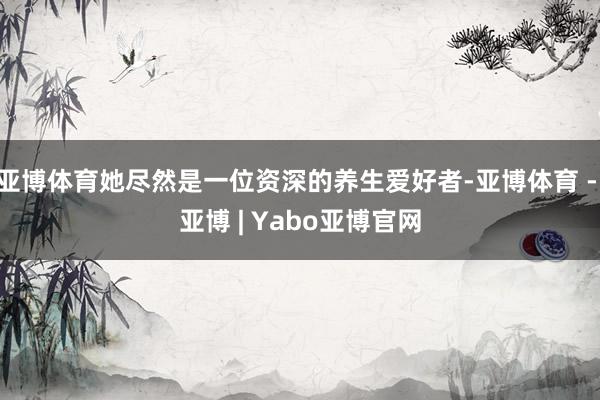 亚博体育她尽然是一位资深的养生爱好者-亚博体育 - 亚博 | Yabo亚博官网