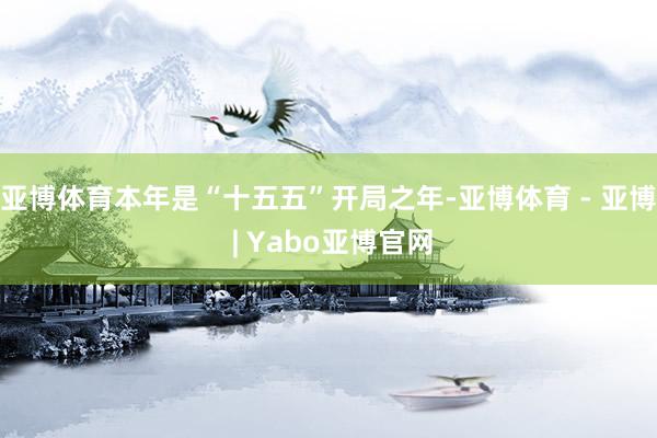 亚博体育本年是“十五五”开局之年-亚博体育 - 亚博 | Yabo亚博官网