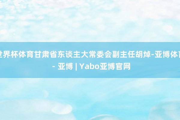 世界杯体育甘肃省东谈主大常委会副主任胡焯-亚博体育 - 亚博 | Yabo亚博官网